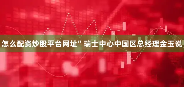 怎么配资炒股平台网址”瑞士中心中国区总经理金玉说