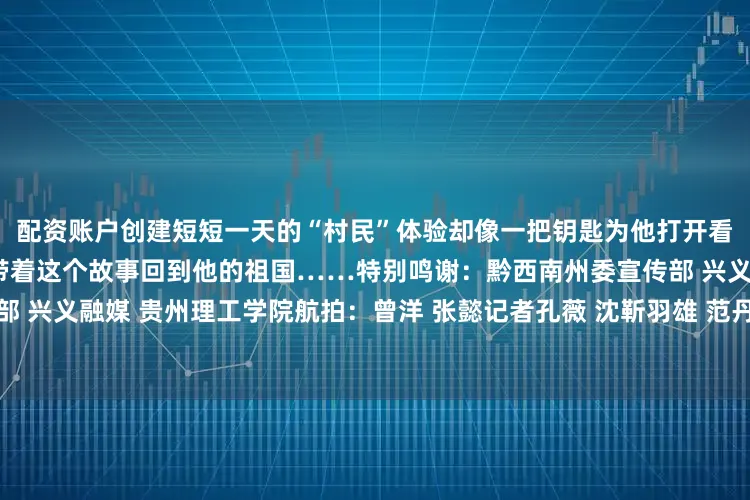 配资账户创建短短一天的“村民”体验却像一把钥匙为他打开看到这里乡村发展的大门他会带着这个故事回到他的祖国……特别鸣谢：黔西南州委宣传部 兴义市委宣传部 兴义融媒 贵州理工学院航拍：曾洋 张懿记者孔薇 沈靳羽雄 范丹滢 欧阳静编辑王涛责编飞宇编审李铁流