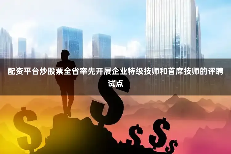 配资平台炒股票全省率先开展企业特级技师和首席技师的评聘试点