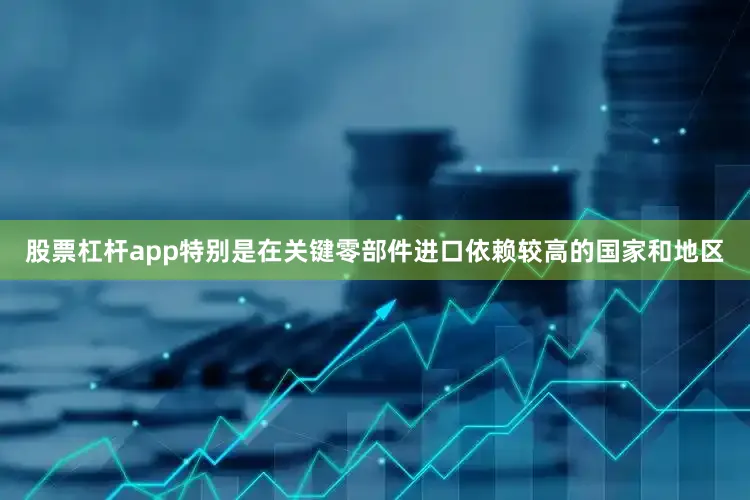 股票杠杆app特别是在关键零部件进口依赖较高的国家和地区