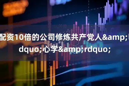 配资10倍的公司修炼共产党人&ldquo;心学&rdquo;