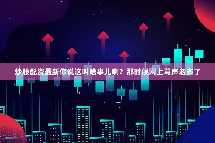 炒股配资最新你说这叫啥事儿啊？那时候网上骂声老多了