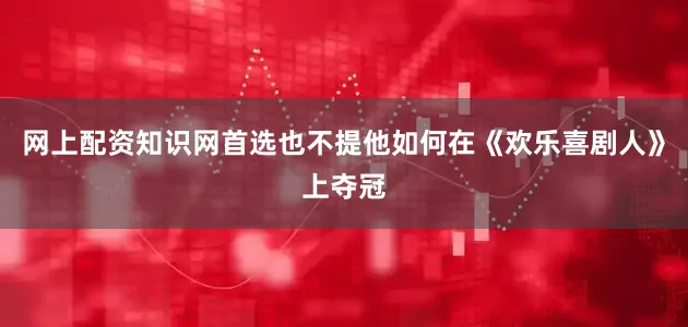 网上配资知识网首选也不提他如何在《欢乐喜剧人》上夺冠