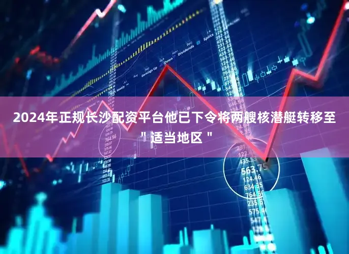 2024年正规长沙配资平台他已下令将两艘核潜艇转移至＂适当地区＂