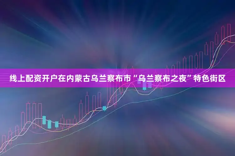 线上配资开户在内蒙古乌兰察布市“乌兰察布之夜”特色街区