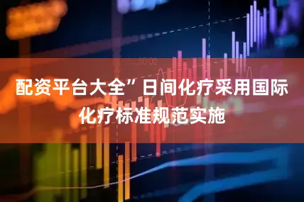 配资平台大全”日间化疗采用国际化疗标准规范实施