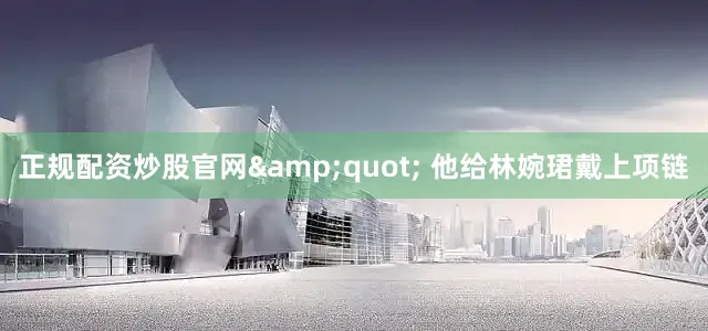 正规配资炒股官网&quot; 他给林婉珺戴上项链