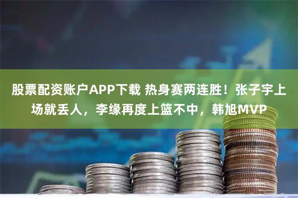 股票配资账户APP下载 热身赛两连胜！张子宇上场就丢人，李缘再度上篮不中，韩旭MVP