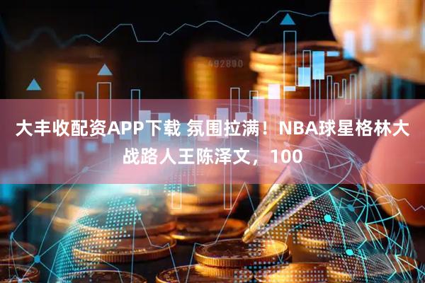 大丰收配资APP下载 氛围拉满！NBA球星格林大战路人王陈泽文，100