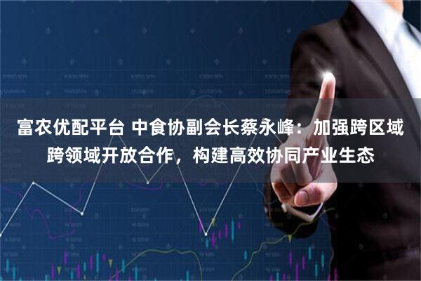 富农优配平台 中食协副会长蔡永峰：加强跨区域跨领域开放合作，构建高效协同产业生态