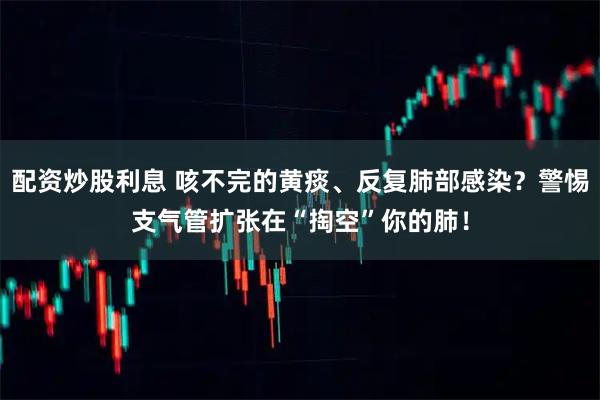 配资炒股利息 咳不完的黄痰、反复肺部感染？警惕支气管扩张在“掏空”你的肺！