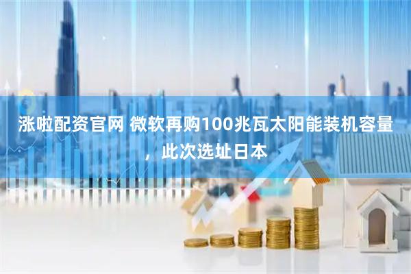 涨啦配资官网 微软再购100兆瓦太阳能装机容量，此次选址日本