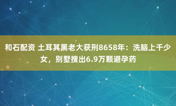 和石配资 土耳其黑老大获刑8658年：洗脑上千少女，别墅搜出6.9万颗避孕药