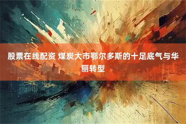 股票在线配资 煤炭大市鄂尔多斯的十足底气与华丽转型