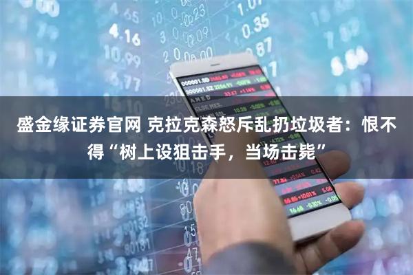 盛金缘证券官网 克拉克森怒斥乱扔垃圾者：恨不得“树上设狙击手，当场击毙”