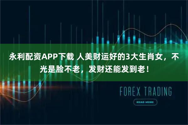 永利配资APP下载 人美财运好的3大生肖女，不光是脸不老，发财还能发到老！