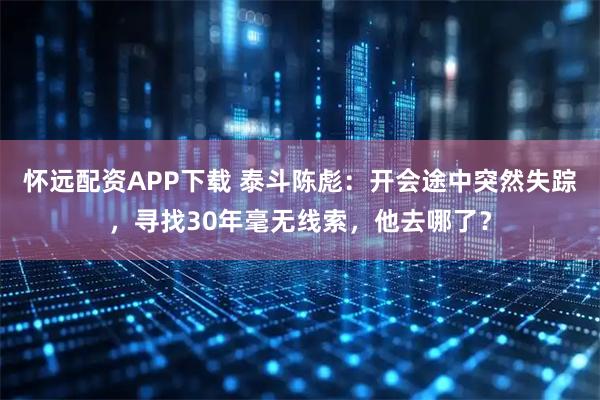 怀远配资APP下载 泰斗陈彪：开会途中突然失踪，寻找30年毫无线索，他去哪了？