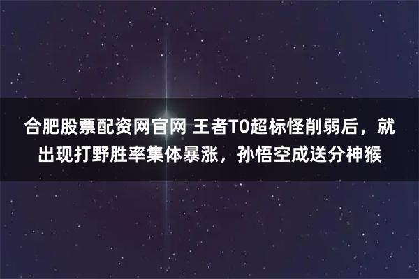 合肥股票配资网官网 王者T0超标怪削弱后，就出现打野胜率集体暴涨，孙悟空成送分神猴
