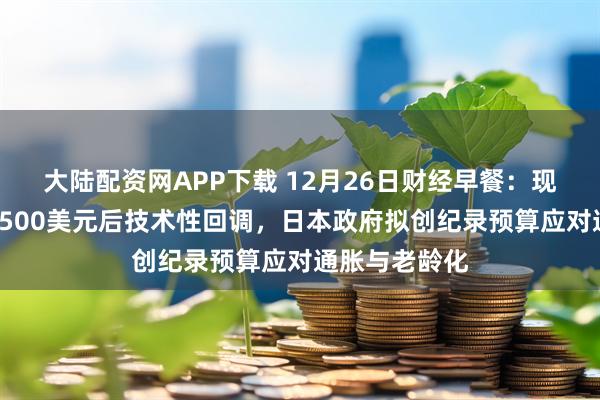 大陆配资网APP下载 12月26日财经早餐：现货黄金突破4500美元后技术性回调，日本政府拟创纪录预算应对通胀与老龄化