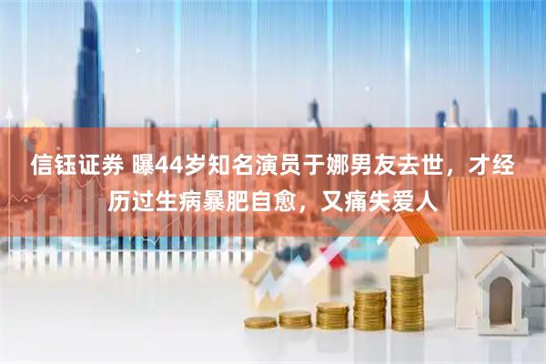 信钰证券 曝44岁知名演员于娜男友去世，才经历过生病暴肥自愈，又痛失爱人
