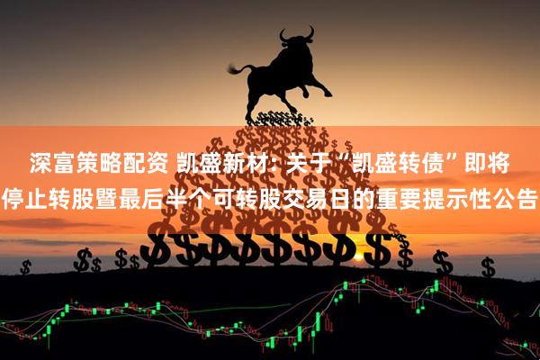 深富策略配资 凯盛新材: 关于“凯盛转债”即将停止转股暨最后半个可转股交易日的重要提示性公告