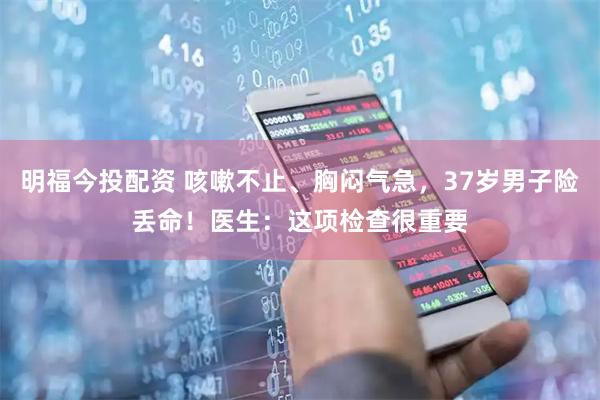 明福今投配资 咳嗽不止、胸闷气急，37岁男子险丢命！医生：这项检查很重要