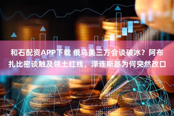 和石配资APP下载 俄乌美三方会谈破冰？阿布扎比密谈触及领土红线，泽连斯基为何突然改口