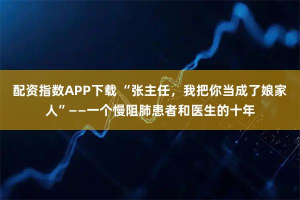 配资指数APP下载 “张主任，我把你当成了娘家人”——一个慢阻肺患者和医生的十年
