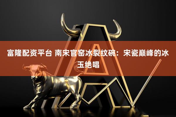 富隆配资平台 南宋官窑冰裂纹碗：宋瓷巅峰的冰玉绝唱