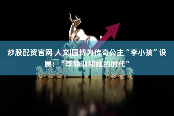 炒股配资官网 人文|国博为传奇公主“李小孩”设展：“李静训和她的时代”