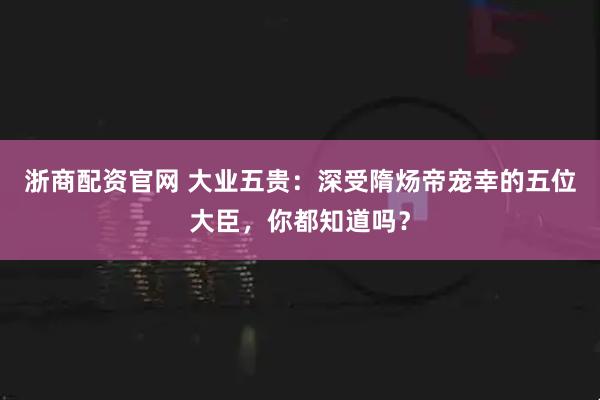 浙商配资官网 大业五贵：深受隋炀帝宠幸的五位大臣，你都知道吗？