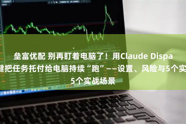 垒富优配 别再盯着电脑了！用Claude Dispatch一键把任务托付给电脑持续“跑”——设置、风险与5个实战场景