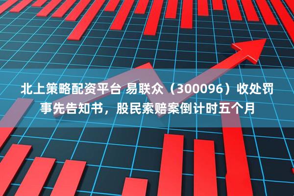 北上策略配资平台 易联众（300096）收处罚事先告知书，股民索赔案倒计时五个月